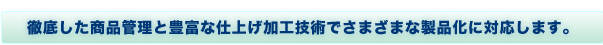 徹底した商品管理と豊富な仕上げ加工技術でさまざまな製品化に対応します。